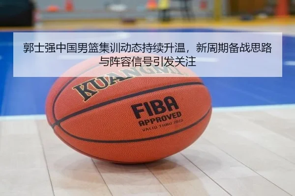 郭士强中国男篮集训动态持续升温，新周期备战思路与阵容信号引发关注